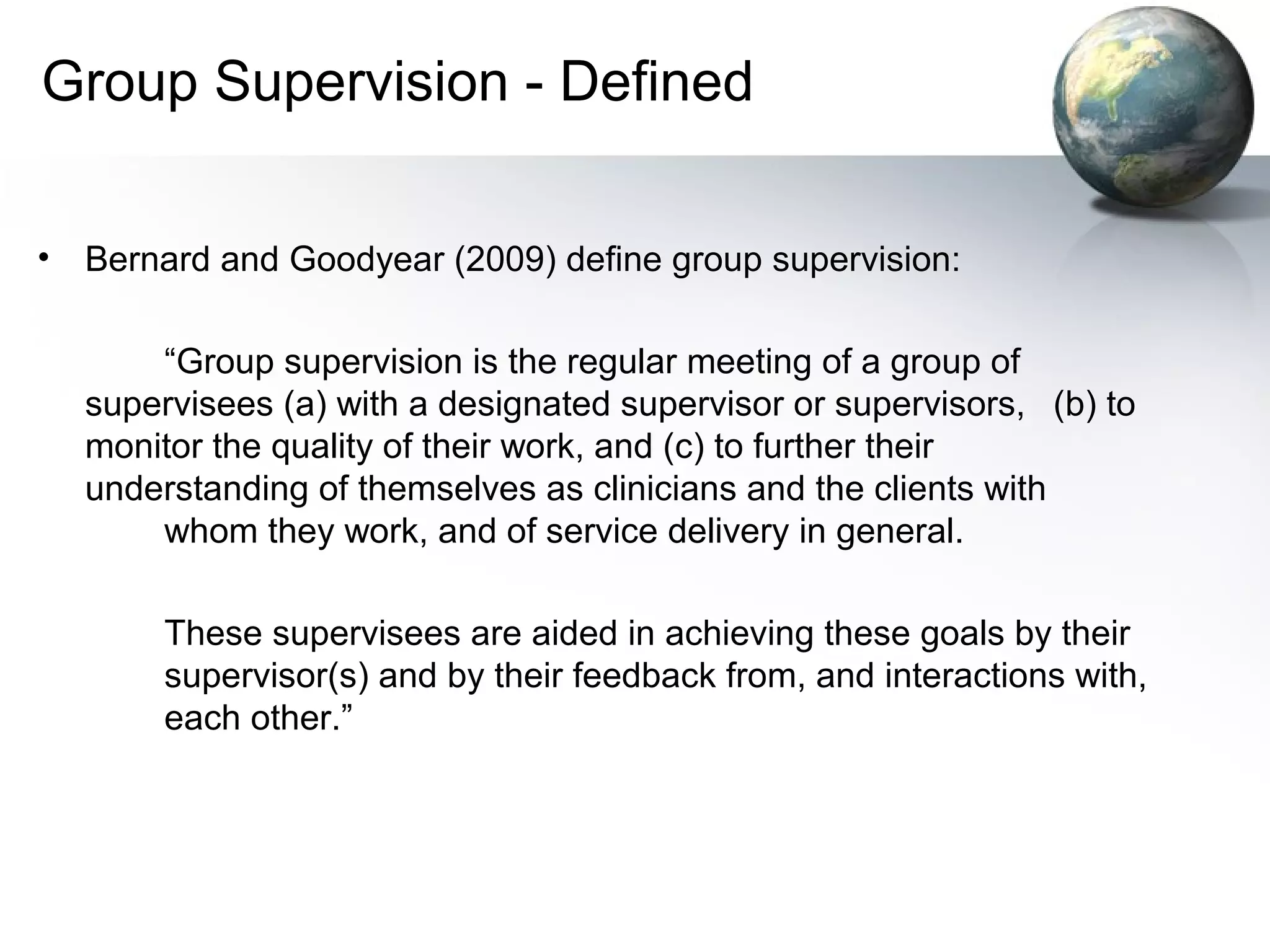 Group Supervision - Defined
• Bernard and Goodyear (2009) define group supervision:
“Group supervision is the regular meeting of a group of
supervisees (a) with a designated supervisor or supervisors, (b) to
monitor the quality of their work, and (c) to further their
understanding of themselves as clinicians and the clients with
whom they work, and of service delivery in general.
These supervisees are aided in achieving these goals by their
supervisor(s) and by their feedback from, and interactions with,
each other.”
 