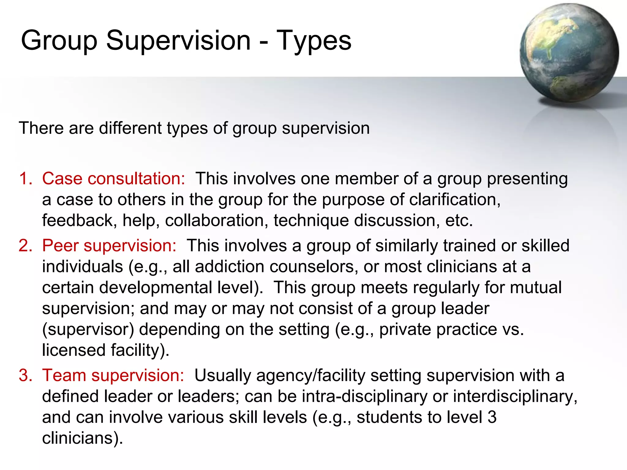 Group Supervision - Types
There are different types of group supervision
1. Case consultation: This involves one member of a group presenting
a case to others in the group for the purpose of clarification,
feedback, help, collaboration, technique discussion, etc.
2. Peer supervision: This involves a group of similarly trained or skilled
individuals (e.g., all addiction counselors, or most clinicians at a
certain developmental level). This group meets regularly for mutual
supervision; and may or may not consist of a group leader
(supervisor) depending on the setting (e.g., private practice vs.
licensed facility).
3. Team supervision: Usually agency/facility setting supervision with a
defined leader or leaders; can be intra-disciplinary or interdisciplinary,
and can involve various skill levels (e.g., students to level 3
clinicians).
 