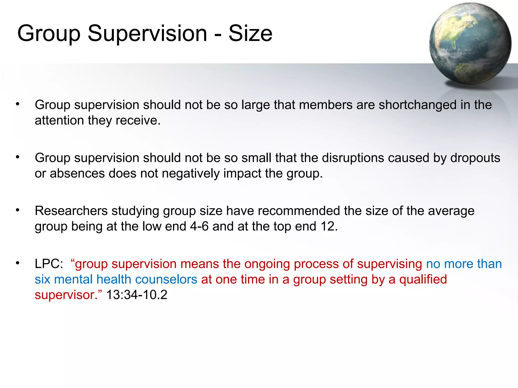 Group Supervision - Size
• Group supervision should not be so large that members are shortchanged in the
attention they receive.
• Group supervision should not be so small that the disruptions caused by dropouts
or absences does not negatively impact the group.
• Researchers studying group size have recommended the size of the average
group being at the low end 4-6 and at the top end 12.
• LPC: “group supervision means the ongoing process of supervising no more than
six mental health counselors at one time in a group setting by a qualified
supervisor.” 13:34-10.2
 