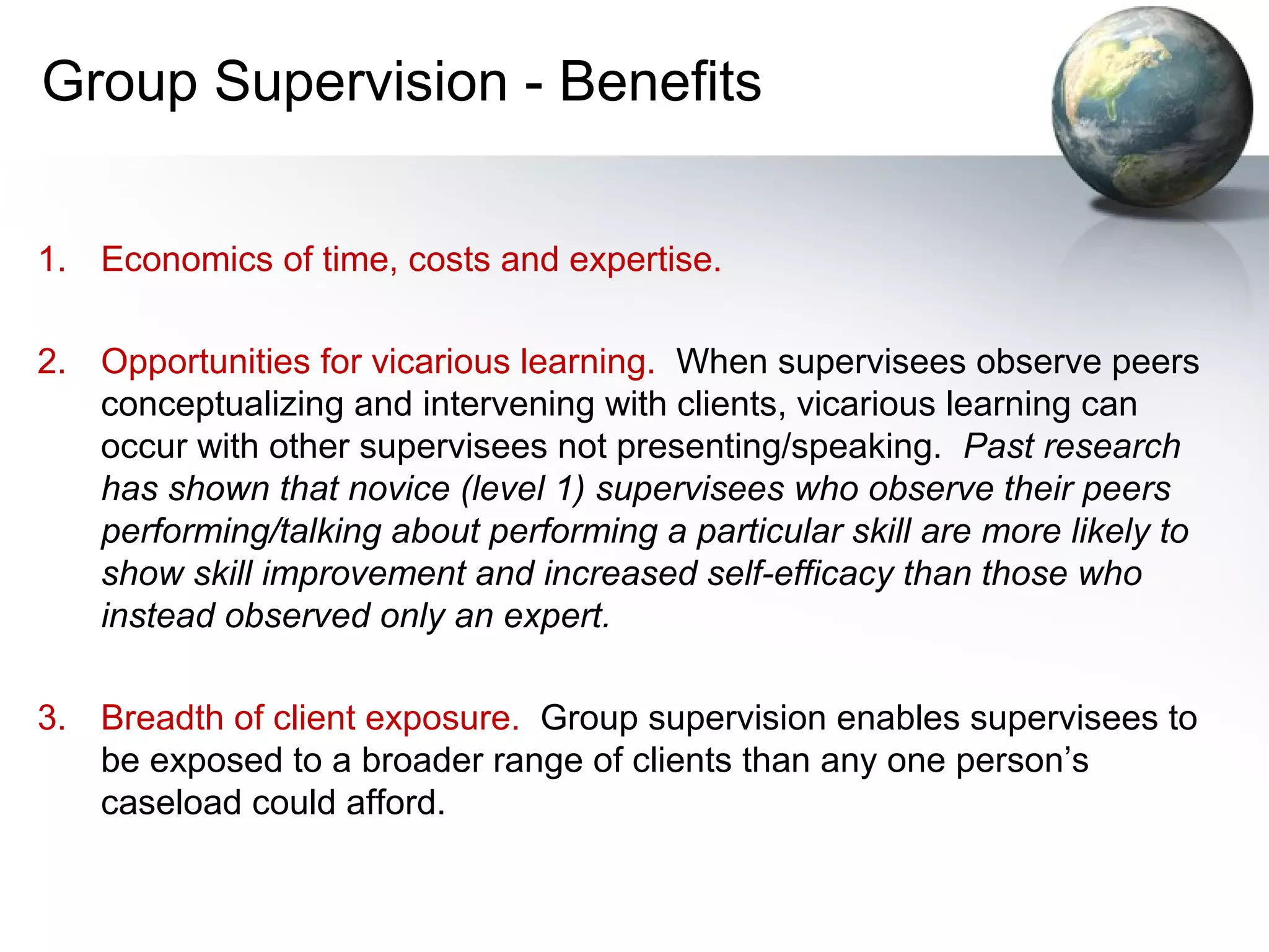 Group Supervision - Benefits
1. Economics of time, costs and expertise.
2. Opportunities for vicarious learning. When supervisees observe peers
conceptualizing and intervening with clients, vicarious learning can
occur with other supervisees not presenting/speaking. Past research
has shown that novice (level 1) supervisees who observe their peers
performing/talking about performing a particular skill are more likely to
show skill improvement and increased self-efficacy than those who
instead observed only an expert.
3. Breadth of client exposure. Group supervision enables supervisees to
be exposed to a broader range of clients than any one person’s
caseload could afford.
 