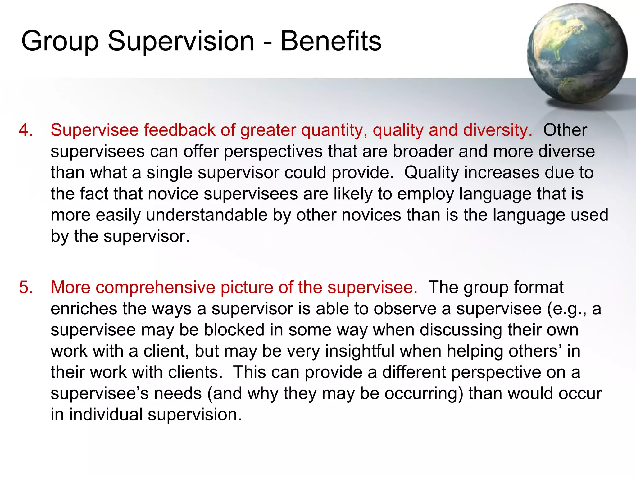 Group Supervision - Benefits
4. Supervisee feedback of greater quantity, quality and diversity. Other
supervisees can offer perspectives that are broader and more diverse
than what a single supervisor could provide. Quality increases due to
the fact that novice supervisees are likely to employ language that is
more easily understandable by other novices than is the language used
by the supervisor.
5. More comprehensive picture of the supervisee. The group format
enriches the ways a supervisor is able to observe a supervisee (e.g., a
supervisee may be blocked in some way when discussing their own
work with a client, but may be very insightful when helping others’ in
their work with clients. This can provide a different perspective on a
supervisee’s needs (and why they may be occurring) than would occur
in individual supervision.
 