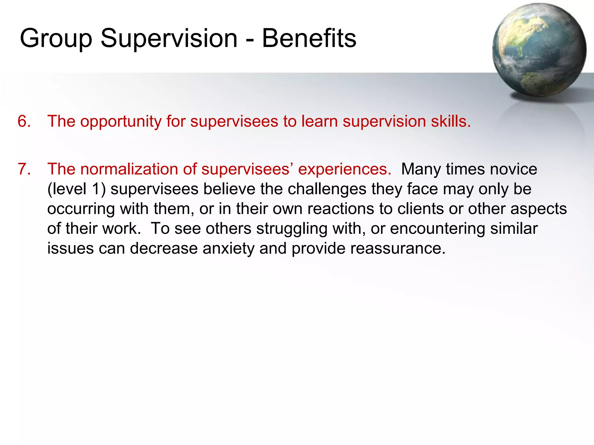 Group Supervision - Benefits
6. The opportunity for supervisees to learn supervision skills.
7. The normalization of supervisees’ experiences. Many times novice
(level 1) supervisees believe the challenges they face may only be
occurring with them, or in their own reactions to clients or other aspects
of their work. To see others struggling with, or encountering similar
issues can decrease anxiety and provide reassurance.
 