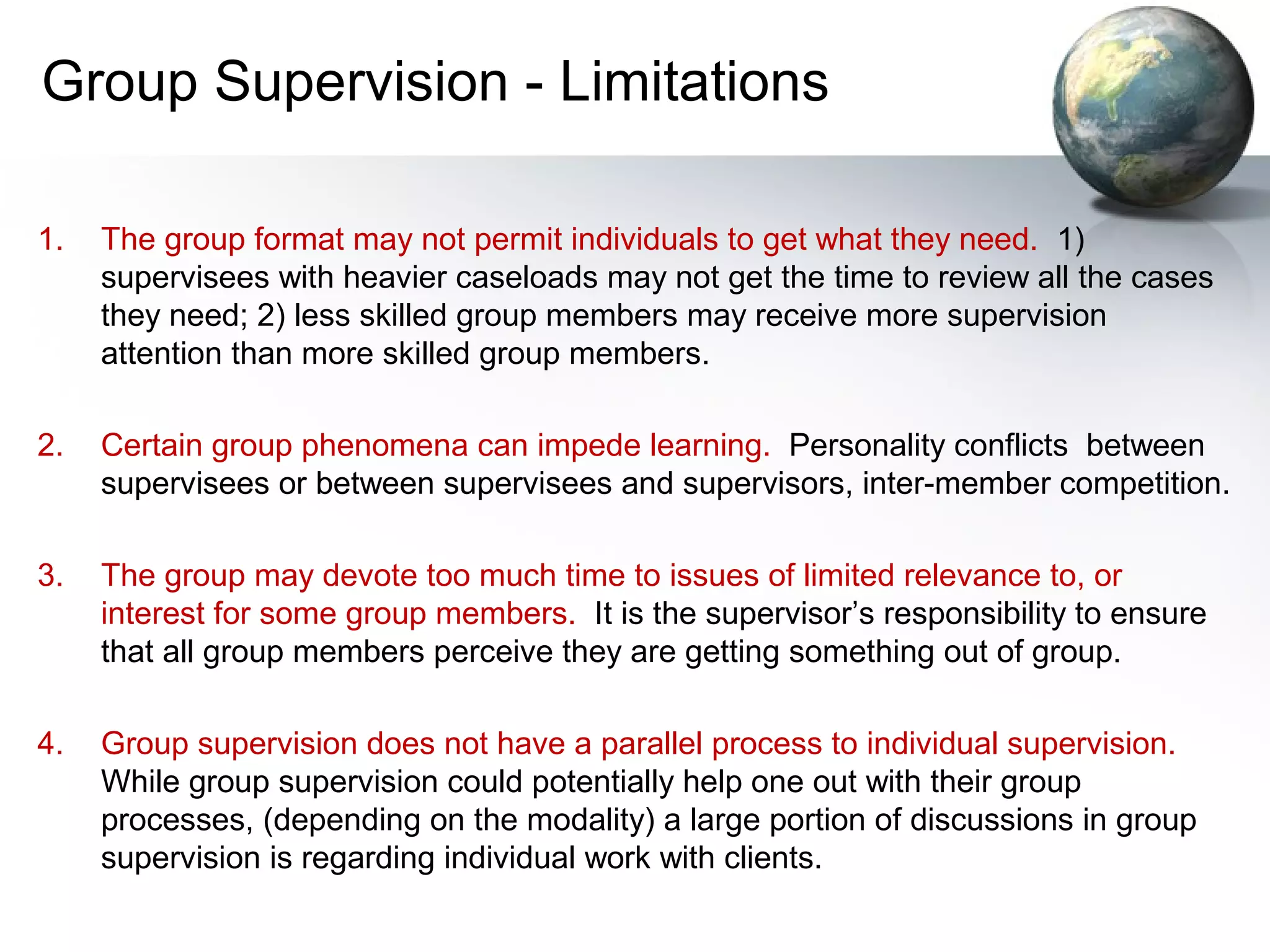 Group Supervision - Limitations
1. The group format may not permit individuals to get what they need. 1)
supervisees with heavier caseloads may not get the time to review all the cases
they need; 2) less skilled group members may receive more supervision
attention than more skilled group members.
2. Certain group phenomena can impede learning. Personality conflicts between
supervisees or between supervisees and supervisors, inter-member competition.
3. The group may devote too much time to issues of limited relevance to, or
interest for some group members. It is the supervisor’s responsibility to ensure
that all group members perceive they are getting something out of group.
4. Group supervision does not have a parallel process to individual supervision.
While group supervision could potentially help one out with their group
processes, (depending on the modality) a large portion of discussions in group
supervision is regarding individual work with clients.
 