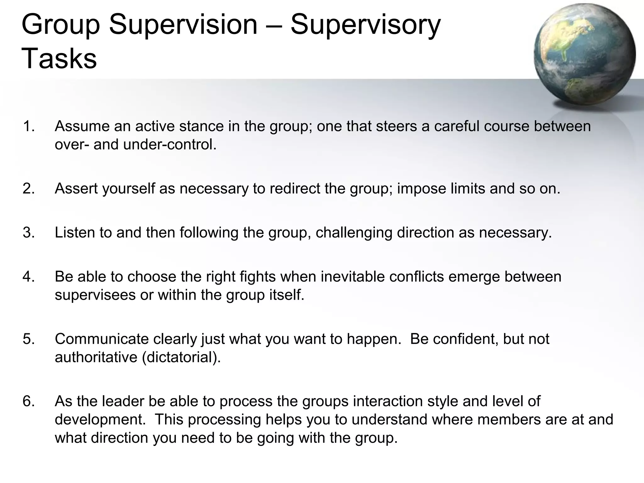 Group Supervision – Supervisory
Tasks
1. Assume an active stance in the group; one that steers a careful course between
over- and under-control.
2. Assert yourself as necessary to redirect the group; impose limits and so on.
3. Listen to and then following the group, challenging direction as necessary.
4. Be able to choose the right fights when inevitable conflicts emerge between
supervisees or within the group itself.
5. Communicate clearly just what you want to happen. Be confident, but not
authoritative (dictatorial).
6. As the leader be able to process the groups interaction style and level of
development. This processing helps you to understand where members are at and
what direction you need to be going with the group.
 