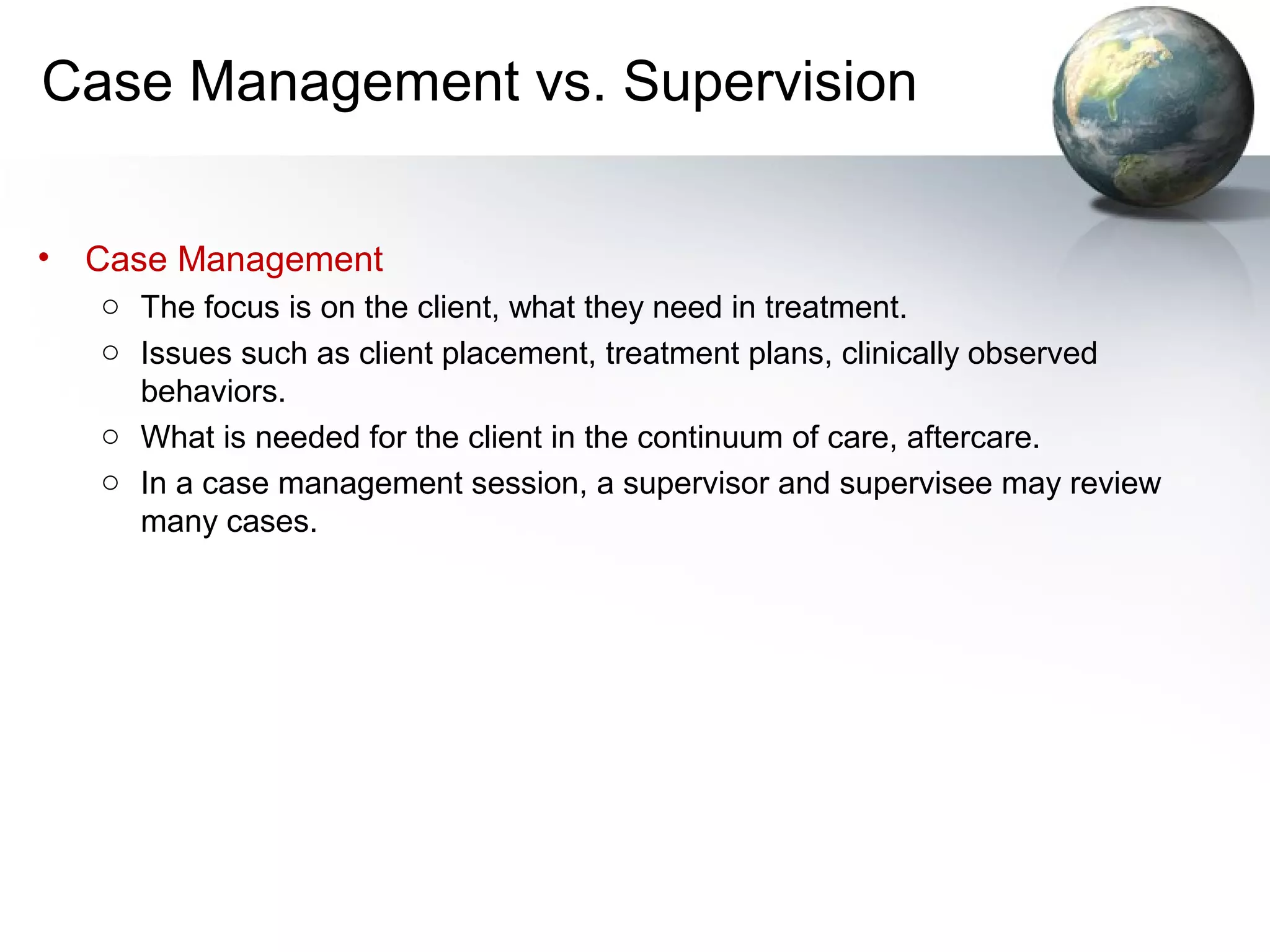 Case Management vs. Supervision
• Case Management
o The focus is on the client, what they need in treatment.
o Issues such as client placement, treatment plans, clinically observed
behaviors.
o What is needed for the client in the continuum of care, aftercare.
o In a case management session, a supervisor and supervisee may review
many cases.
 