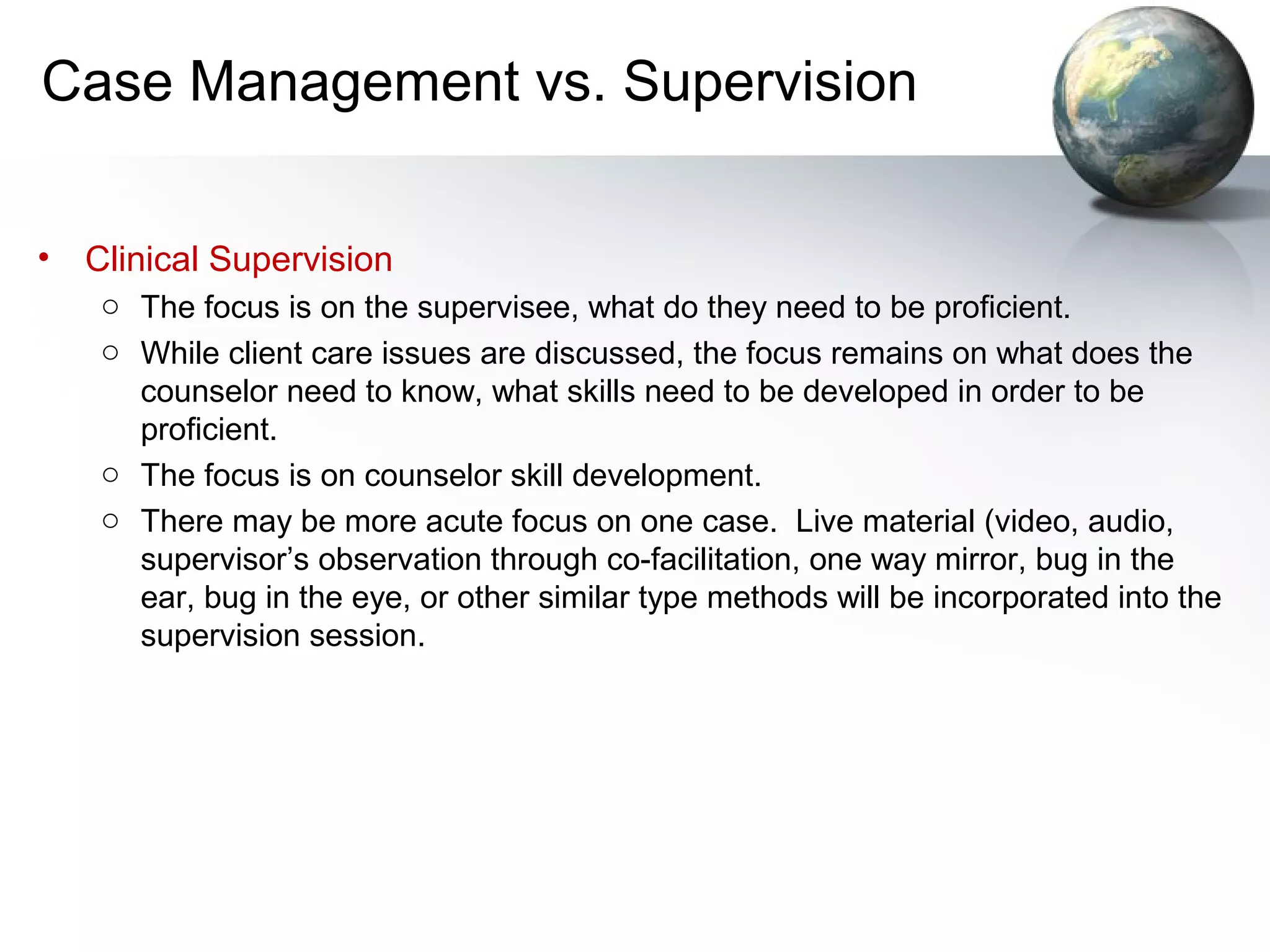 Case Management vs. Supervision
• Clinical Supervision
o The focus is on the supervisee, what do they need to be proficient.
o While client care issues are discussed, the focus remains on what does the
counselor need to know, what skills need to be developed in order to be
proficient.
o The focus is on counselor skill development.
o There may be more acute focus on one case. Live material (video, audio,
supervisor’s observation through co-facilitation, one way mirror, bug in the
ear, bug in the eye, or other similar type methods will be incorporated into the
supervision session.
 