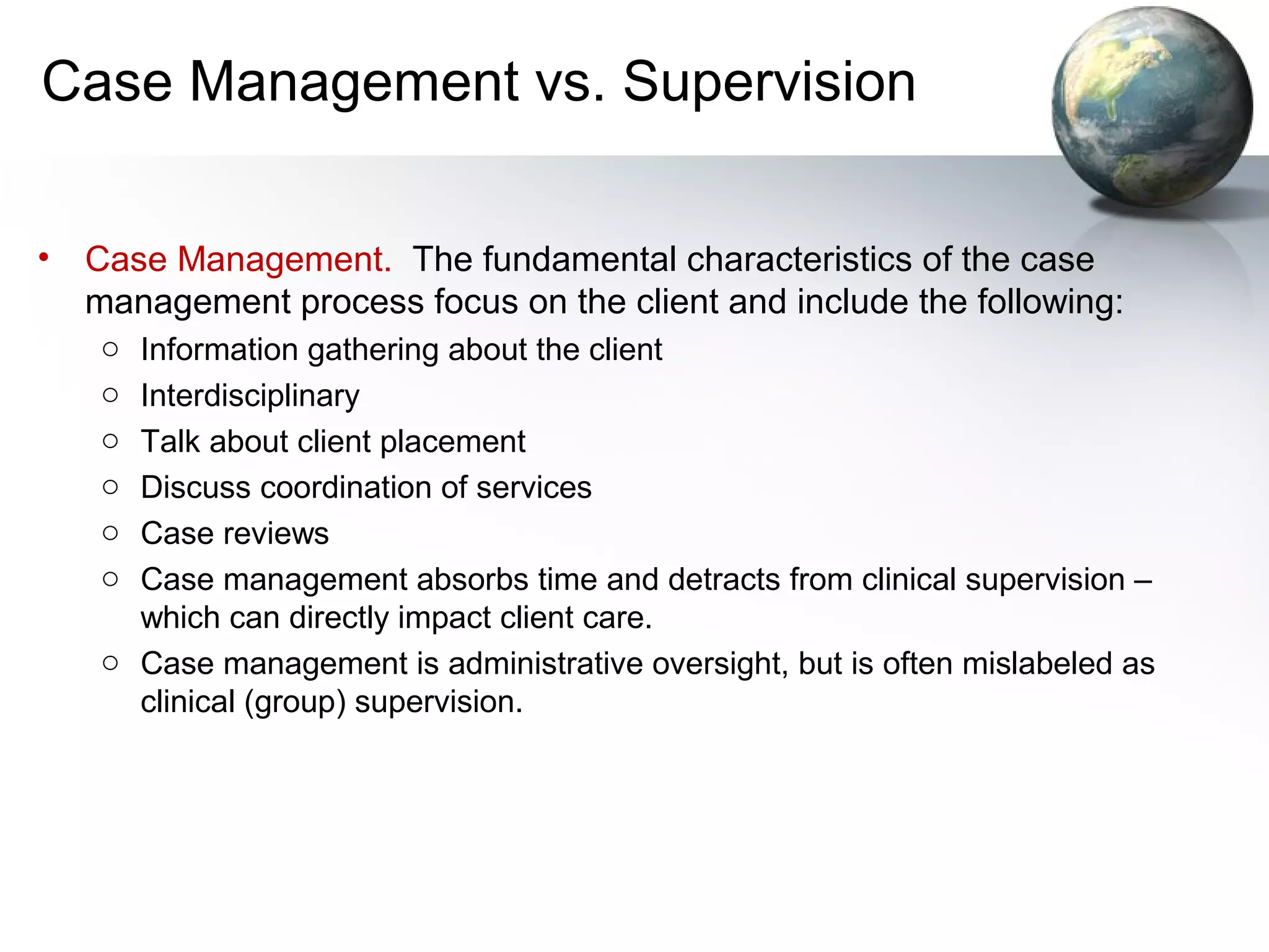 Case Management vs. Supervision
• Case Management. The fundamental characteristics of the case
management process focus on the client and include the following:
o Information gathering about the client
o Interdisciplinary
o Talk about client placement
o Discuss coordination of services
o Case reviews
o Case management absorbs time and detracts from clinical supervision –
which can directly impact client care.
o Case management is administrative oversight, but is often mislabeled as
clinical (group) supervision.
 