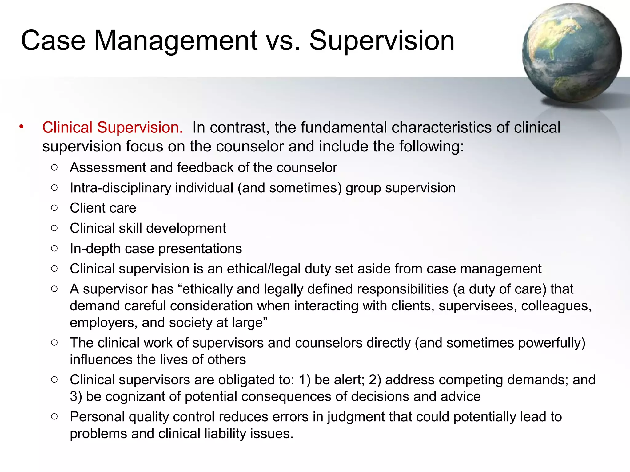 Case Management vs. Supervision
• Clinical Supervision. In contrast, the fundamental characteristics of clinical
supervision focus on the counselor and include the following:
o Assessment and feedback of the counselor
o Intra-disciplinary individual (and sometimes) group supervision
o Client care
o Clinical skill development
o In-depth case presentations
o Clinical supervision is an ethical/legal duty set aside from case management
o A supervisor has “ethically and legally defined responsibilities (a duty of care) that
demand careful consideration when interacting with clients, supervisees, colleagues,
employers, and society at large”
o The clinical work of supervisors and counselors directly (and sometimes powerfully)
influences the lives of others
o Clinical supervisors are obligated to: 1) be alert; 2) address competing demands; and
3) be cognizant of potential consequences of decisions and advice
o Personal quality control reduces errors in judgment that could potentially lead to
problems and clinical liability issues.
 