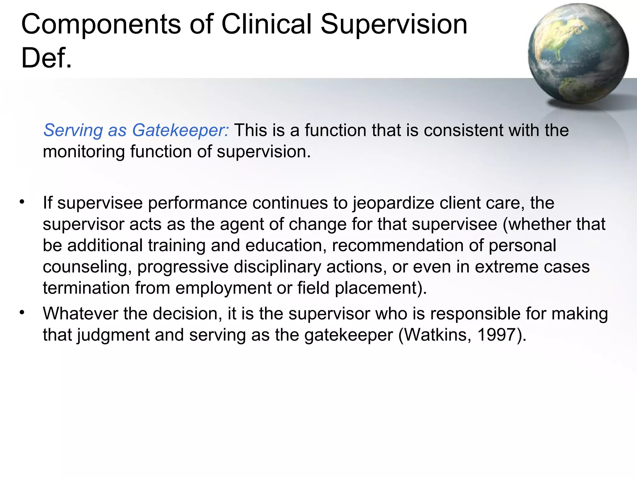 Components of Clinical Supervision
Def.
Serving as Gatekeeper: This is a function that is consistent with the
monitoring function of supervision.
• If supervisee performance continues to jeopardize client care, the
supervisor acts as the agent of change for that supervisee (whether that
be additional training and education, recommendation of personal
counseling, progressive disciplinary actions, or even in extreme cases
termination from employment or field placement).
• Whatever the decision, it is the supervisor who is responsible for making
that judgment and serving as the gatekeeper (Watkins, 1997).
 