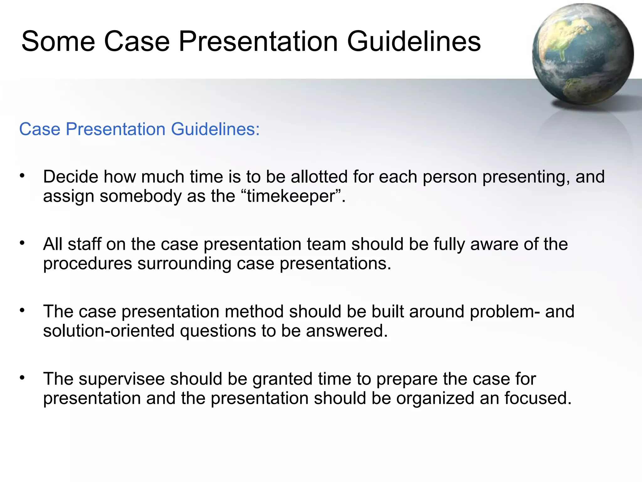 Some Case Presentation Guidelines
Case Presentation Guidelines:
• Decide how much time is to be allotted for each person presenting, and
assign somebody as the “timekeeper”.
• All staff on the case presentation team should be fully aware of the
procedures surrounding case presentations.
• The case presentation method should be built around problem- and
solution-oriented questions to be answered.
• The supervisee should be granted time to prepare the case for
presentation and the presentation should be organized an focused.
 