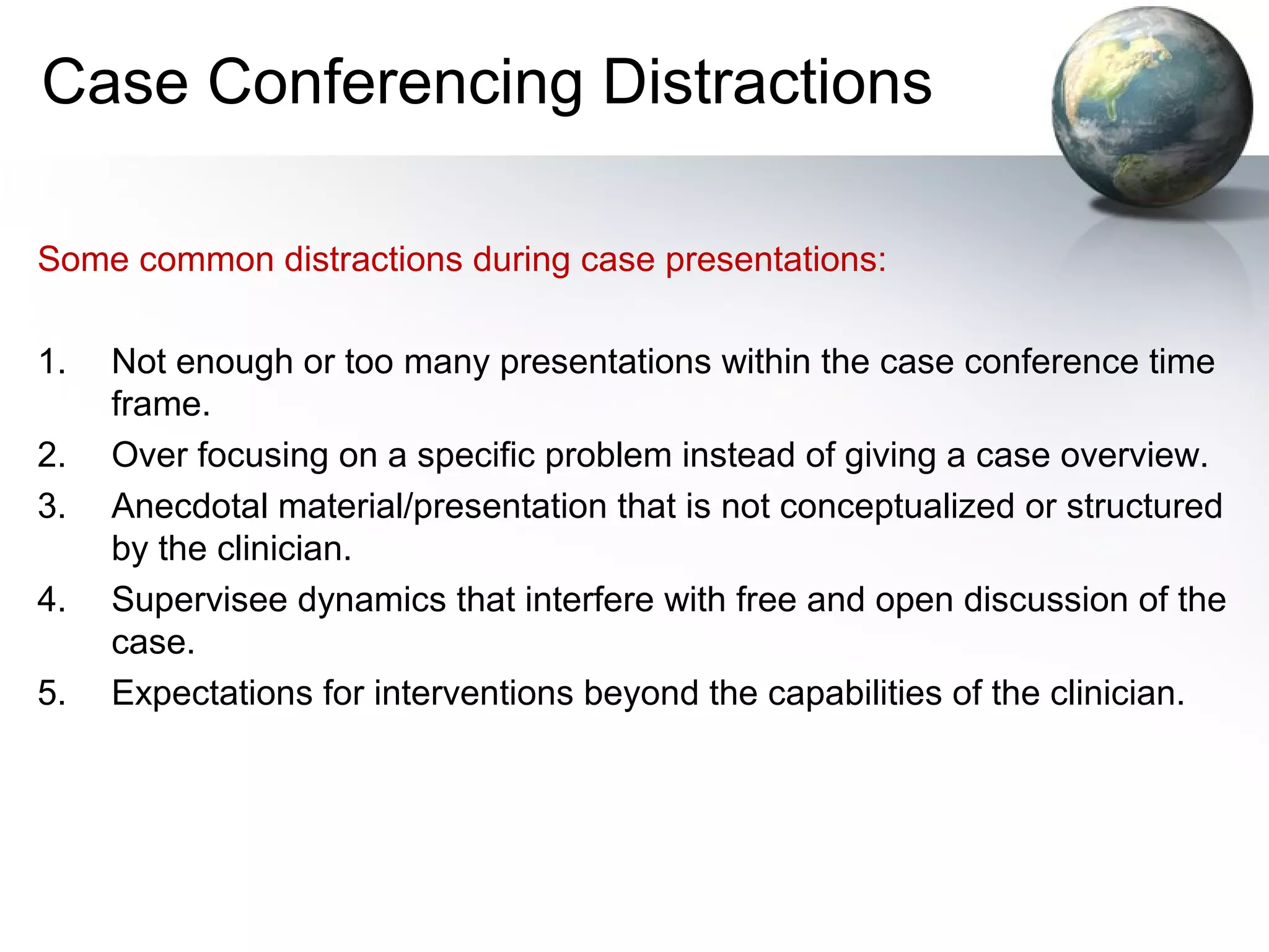 Case Conferencing Distractions
Some common distractions during case presentations:
1. Not enough or too many presentations within the case conference time
frame.
2. Over focusing on a specific problem instead of giving a case overview.
3. Anecdotal material/presentation that is not conceptualized or structured
by the clinician.
4. Supervisee dynamics that interfere with free and open discussion of the
case.
5. Expectations for interventions beyond the capabilities of the clinician.
 