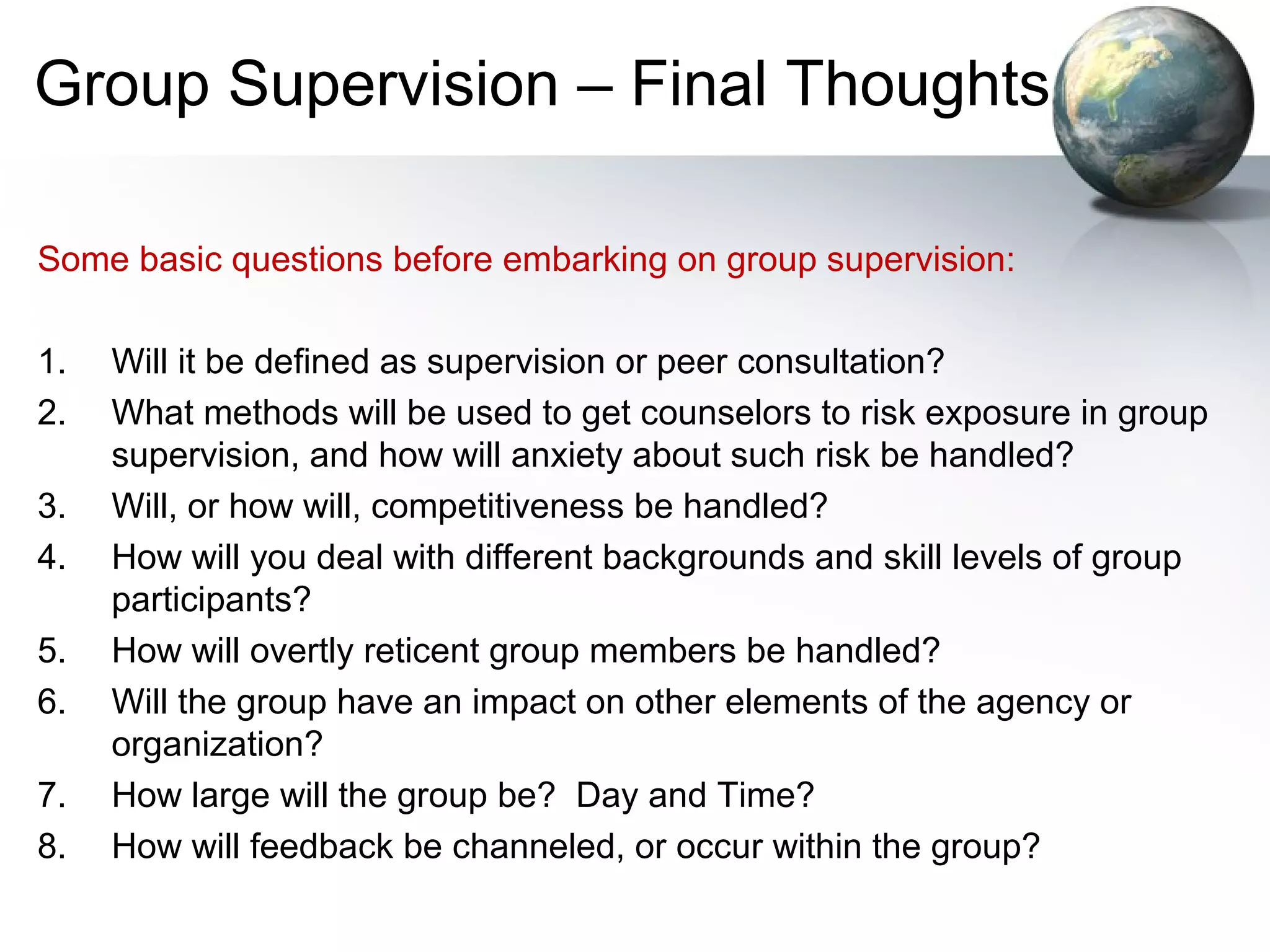 Group Supervision – Final Thoughts
Some basic questions before embarking on group supervision:
1. Will it be defined as supervision or peer consultation?
2. What methods will be used to get counselors to risk exposure in group
supervision, and how will anxiety about such risk be handled?
3. Will, or how will, competitiveness be handled?
4. How will you deal with different backgrounds and skill levels of group
participants?
5. How will overtly reticent group members be handled?
6. Will the group have an impact on other elements of the agency or
organization?
7. How large will the group be? Day and Time?
8. How will feedback be channeled, or occur within the group?
 