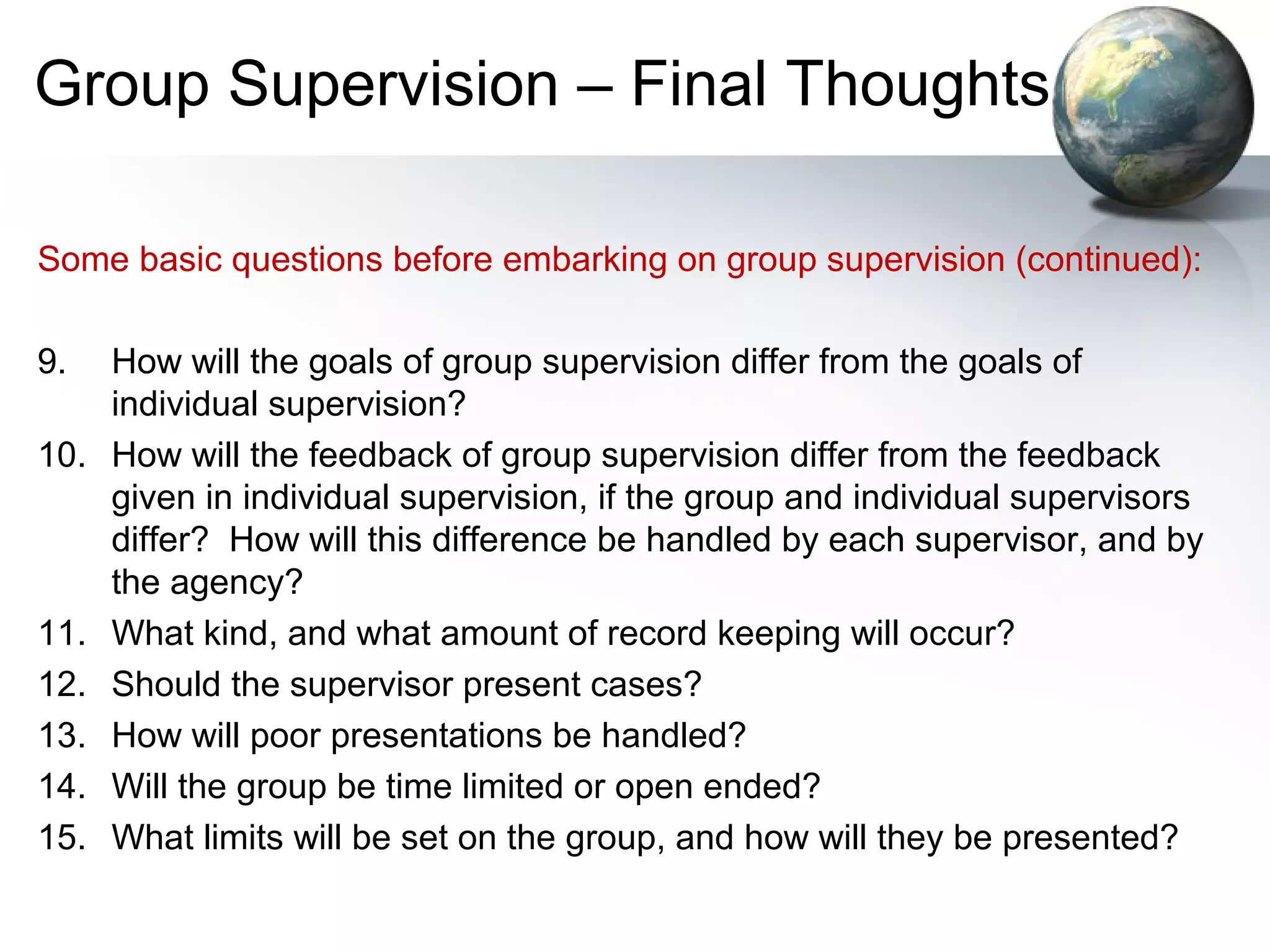 Group Supervision – Final Thoughts
Some basic questions before embarking on group supervision (continued):
9. How will the goals of group supervision differ from the goals of
individual supervision?
10. How will the feedback of group supervision differ from the feedback
given in individual supervision, if the group and individual supervisors
differ? How will this difference be handled by each supervisor, and by
the agency?
11. What kind, and what amount of record keeping will occur?
12. Should the supervisor present cases?
13. How will poor presentations be handled?
14. Will the group be time limited or open ended?
15. What limits will be set on the group, and how will they be presented?
 