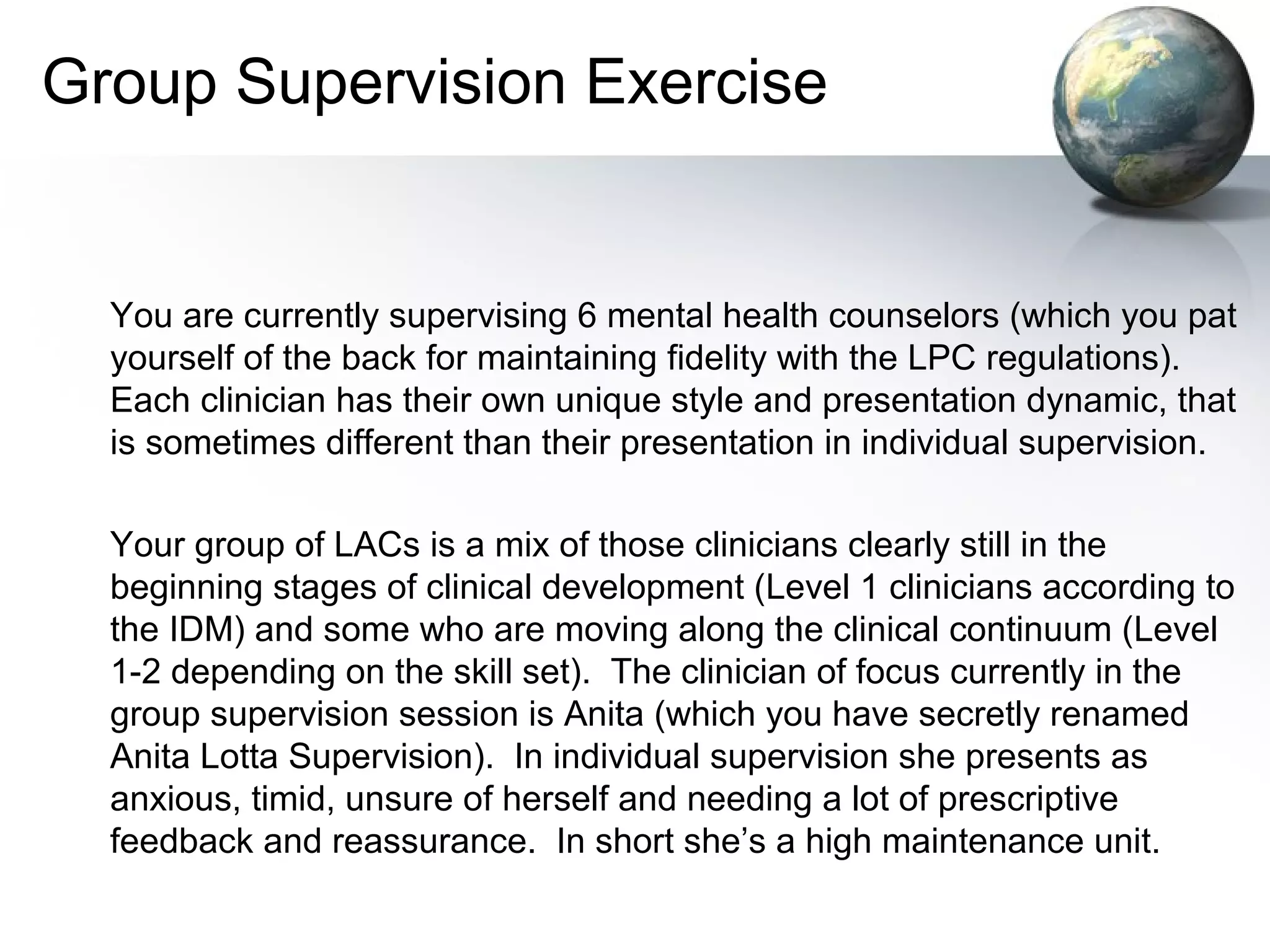 Group Supervision Exercise
You are currently supervising 6 mental health counselors (which you pat
yourself of the back for maintaining fidelity with the LPC regulations).
Each clinician has their own unique style and presentation dynamic, that
is sometimes different than their presentation in individual supervision.
Your group of LACs is a mix of those clinicians clearly still in the
beginning stages of clinical development (Level 1 clinicians according to
the IDM) and some who are moving along the clinical continuum (Level
1-2 depending on the skill set). The clinician of focus currently in the
group supervision session is Anita (which you have secretly renamed
Anita Lotta Supervision). In individual supervision she presents as
anxious, timid, unsure of herself and needing a lot of prescriptive
feedback and reassurance. In short she’s a high maintenance unit.
 