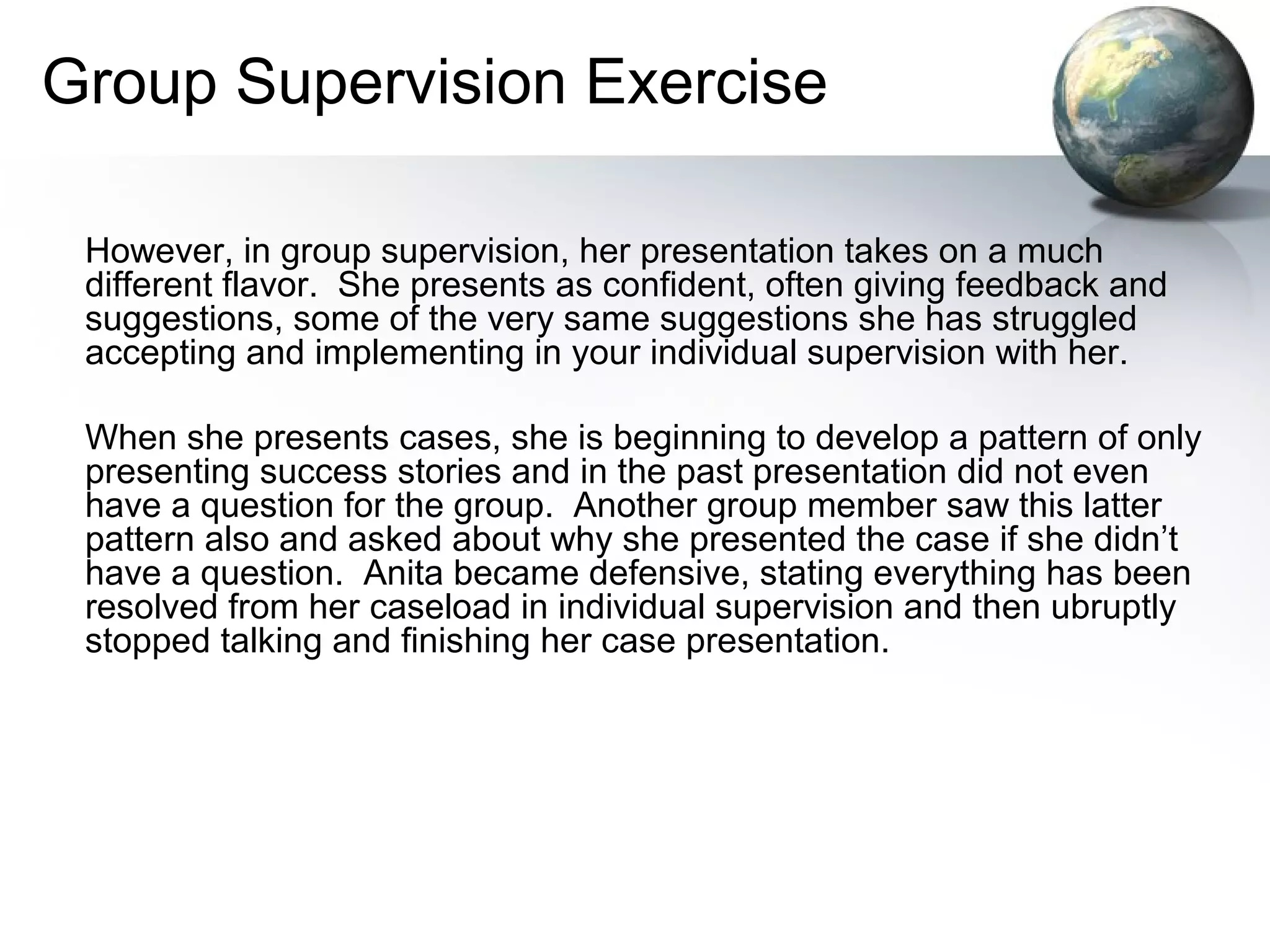 Group Supervision Exercise
However, in group supervision, her presentation takes on a much
different flavor. She presents as confident, often giving feedback and
suggestions, some of the very same suggestions she has struggled
accepting and implementing in your individual supervision with her.
When she presents cases, she is beginning to develop a pattern of only
presenting success stories and in the past presentation did not even
have a question for the group. Another group member saw this latter
pattern also and asked about why she presented the case if she didn’t
have a question. Anita became defensive, stating everything has been
resolved from her caseload in individual supervision and then ubruptly
stopped talking and finishing her case presentation.
 