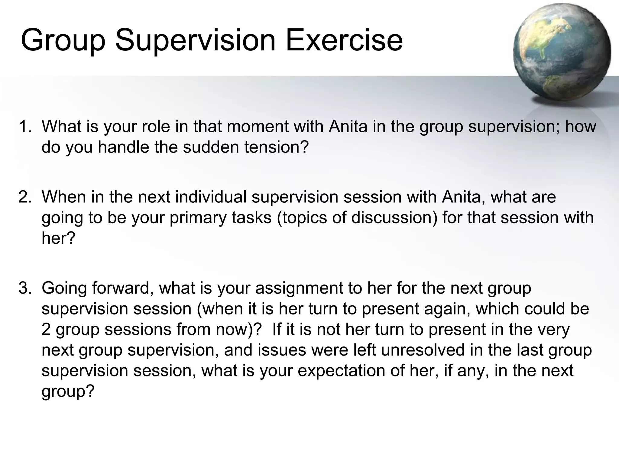 Group Supervision Exercise
1. What is your role in that moment with Anita in the group supervision; how
do you handle the sudden tension?
2. When in the next individual supervision session with Anita, what are
going to be your primary tasks (topics of discussion) for that session with
her?
3. Going forward, what is your assignment to her for the next group
supervision session (when it is her turn to present again, which could be
2 group sessions from now)? If it is not her turn to present in the very
next group supervision, and issues were left unresolved in the last group
supervision session, what is your expectation of her, if any, in the next
group?
 