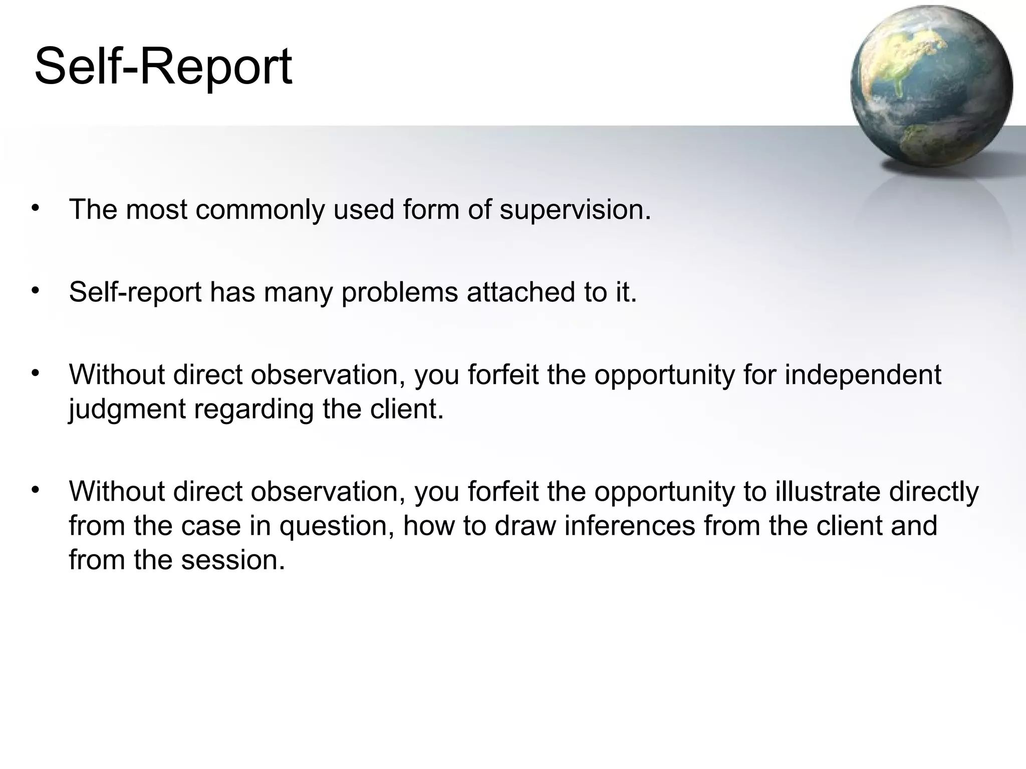 Self-Report
• The most commonly used form of supervision.
• Self-report has many problems attached to it.
• Without direct observation, you forfeit the opportunity for independent
judgment regarding the client.
• Without direct observation, you forfeit the opportunity to illustrate directly
from the case in question, how to draw inferences from the client and
from the session.
 