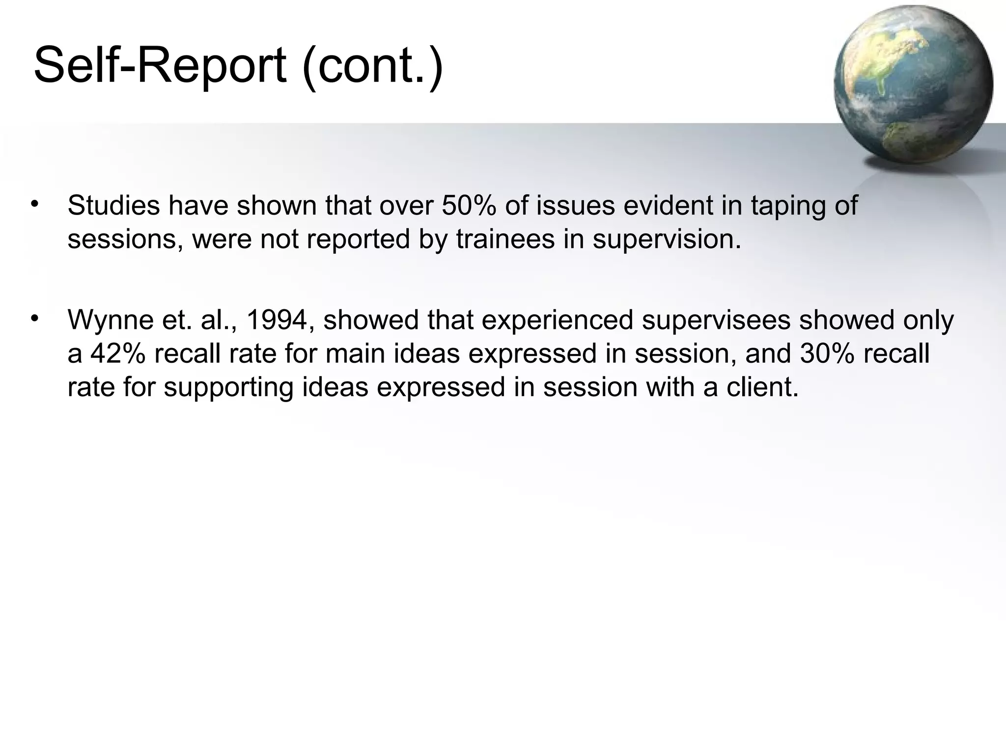 Self-Report (cont.)
• Studies have shown that over 50% of issues evident in taping of
sessions, were not reported by trainees in supervision.
• Wynne et. al., 1994, showed that experienced supervisees showed only
a 42% recall rate for main ideas expressed in session, and 30% recall
rate for supporting ideas expressed in session with a client.
 
