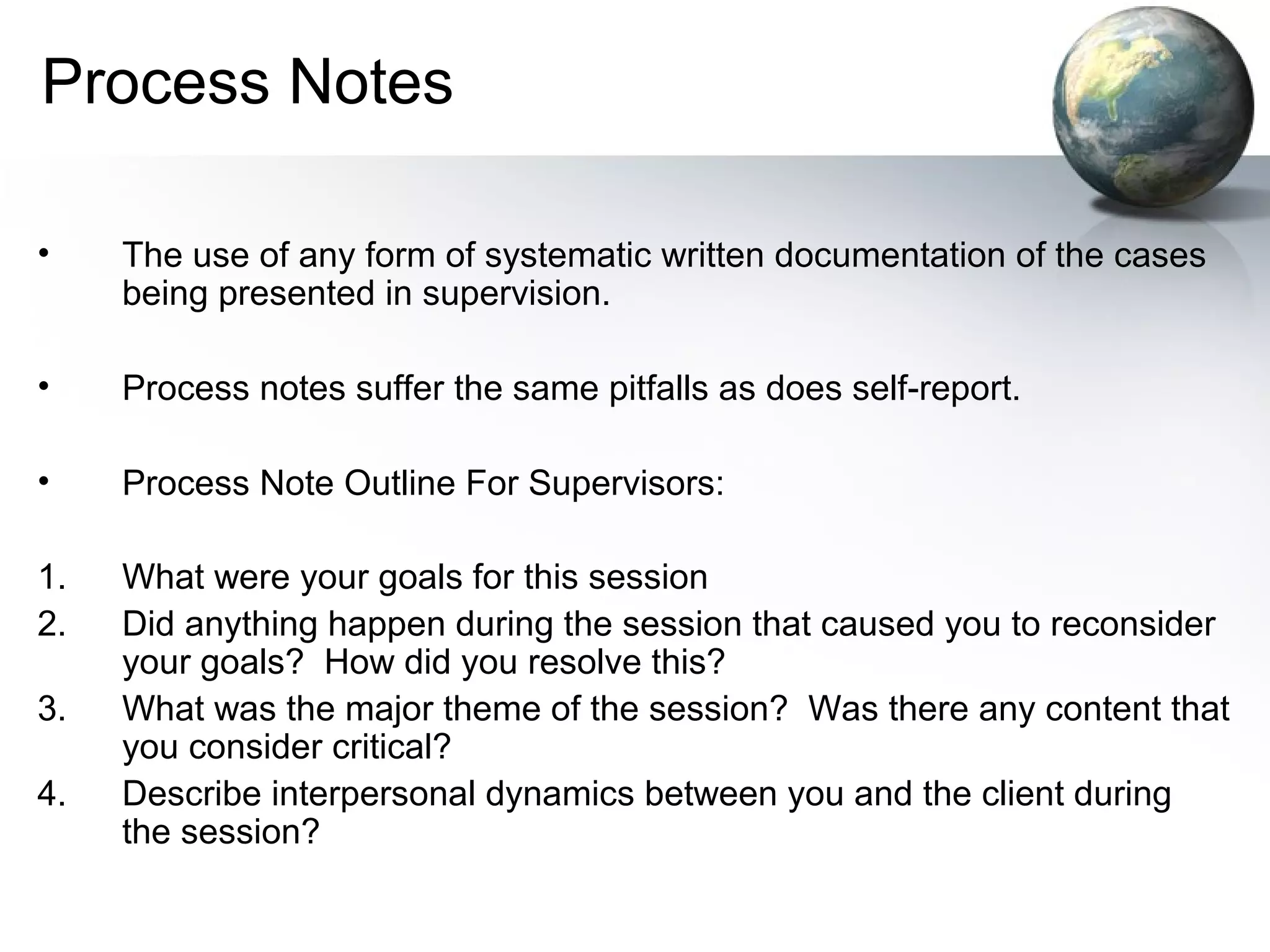 Process Notes
• The use of any form of systematic written documentation of the cases
being presented in supervision.
• Process notes suffer the same pitfalls as does self-report.
• Process Note Outline For Supervisors:
1. What were your goals for this session
2. Did anything happen during the session that caused you to reconsider
your goals? How did you resolve this?
3. What was the major theme of the session? Was there any content that
you consider critical?
4. Describe interpersonal dynamics between you and the client during
the session?
 