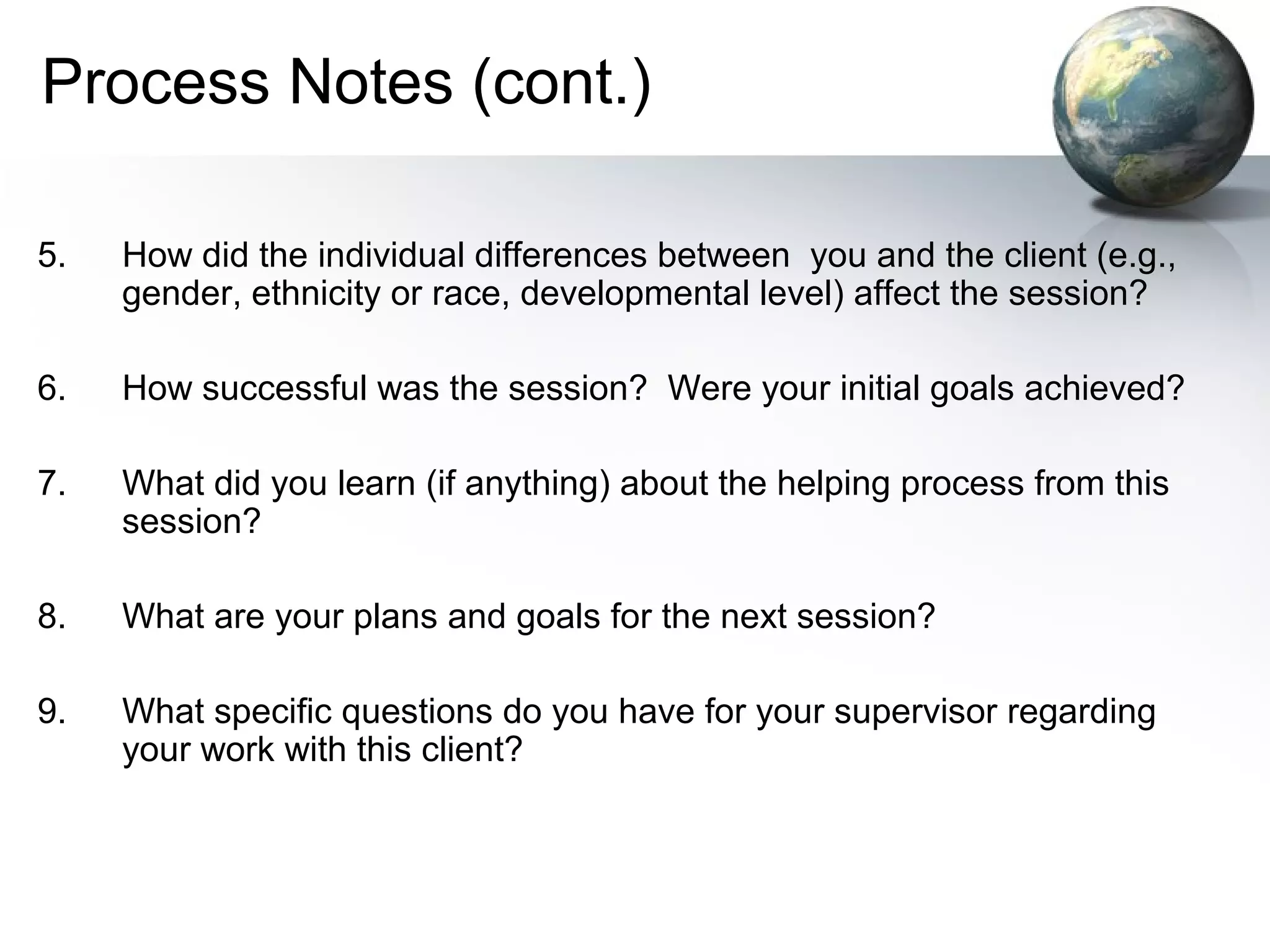 Process Notes (cont.)
5. How did the individual differences between you and the client (e.g.,
gender, ethnicity or race, developmental level) affect the session?
6. How successful was the session? Were your initial goals achieved?
7. What did you learn (if anything) about the helping process from this
session?
8. What are your plans and goals for the next session?
9. What specific questions do you have for your supervisor regarding
your work with this client?
 