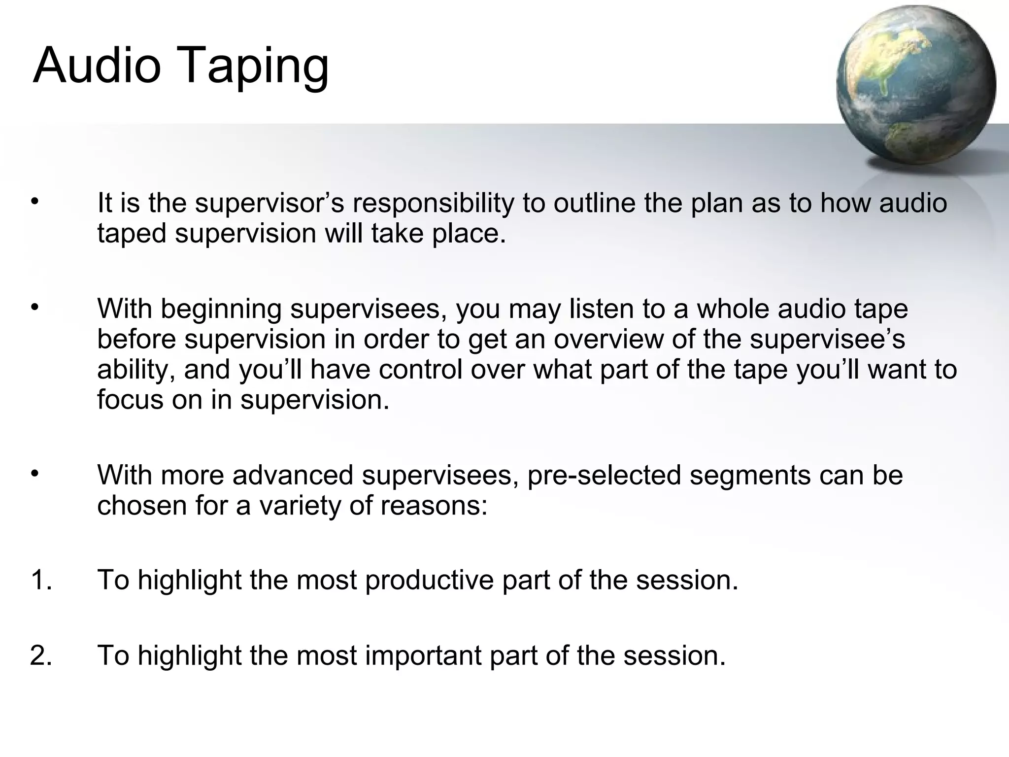 Audio Taping
• It is the supervisor’s responsibility to outline the plan as to how audio
taped supervision will take place.
• With beginning supervisees, you may listen to a whole audio tape
before supervision in order to get an overview of the supervisee’s
ability, and you’ll have control over what part of the tape you’ll want to
focus on in supervision.
• With more advanced supervisees, pre-selected segments can be
chosen for a variety of reasons:
1. To highlight the most productive part of the session.
2. To highlight the most important part of the session.
 