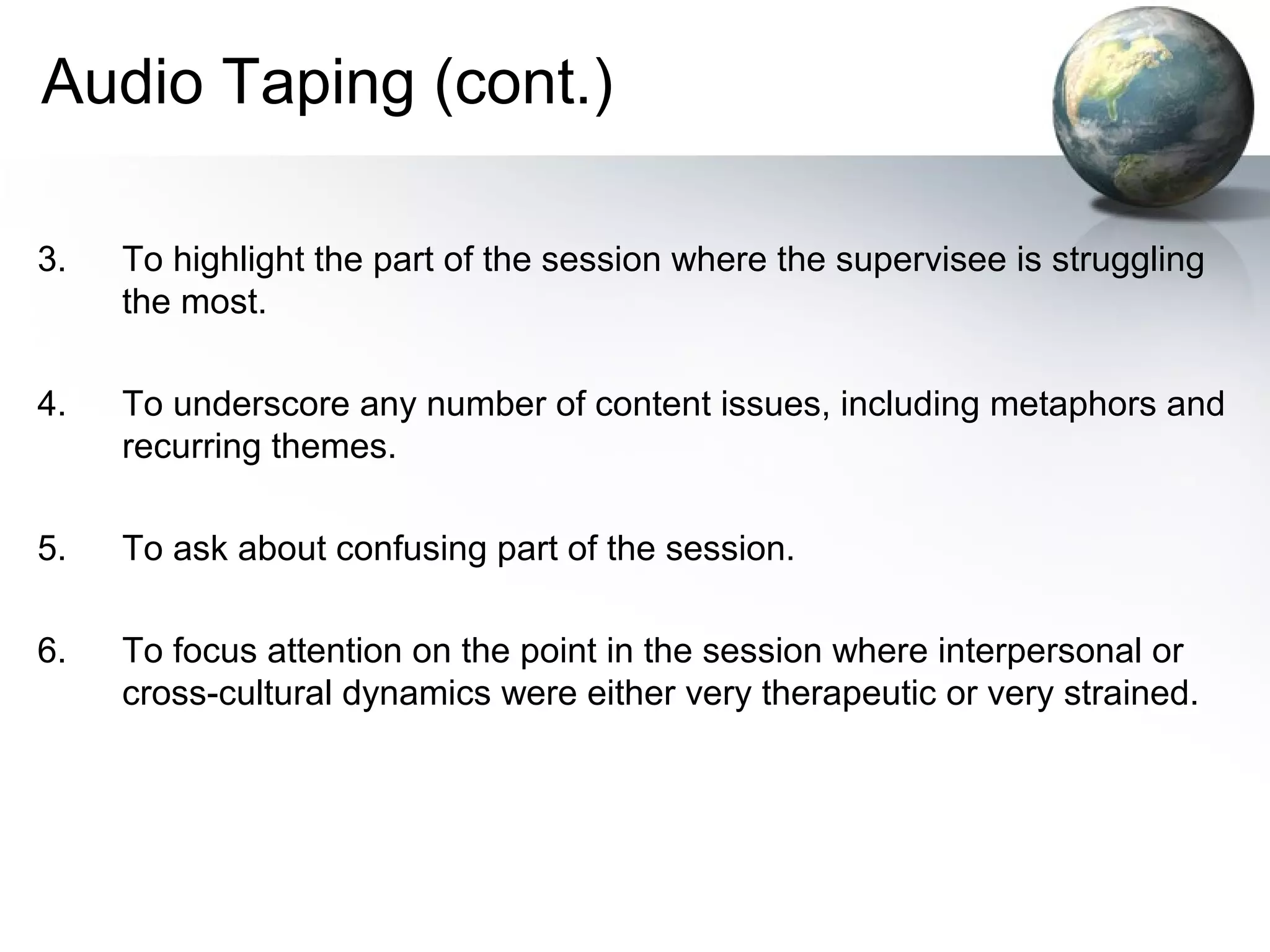 Audio Taping (cont.)
3. To highlight the part of the session where the supervisee is struggling
the most.
4. To underscore any number of content issues, including metaphors and
recurring themes.
5. To ask about confusing part of the session.
6. To focus attention on the point in the session where interpersonal or
cross-cultural dynamics were either very therapeutic or very strained.
 