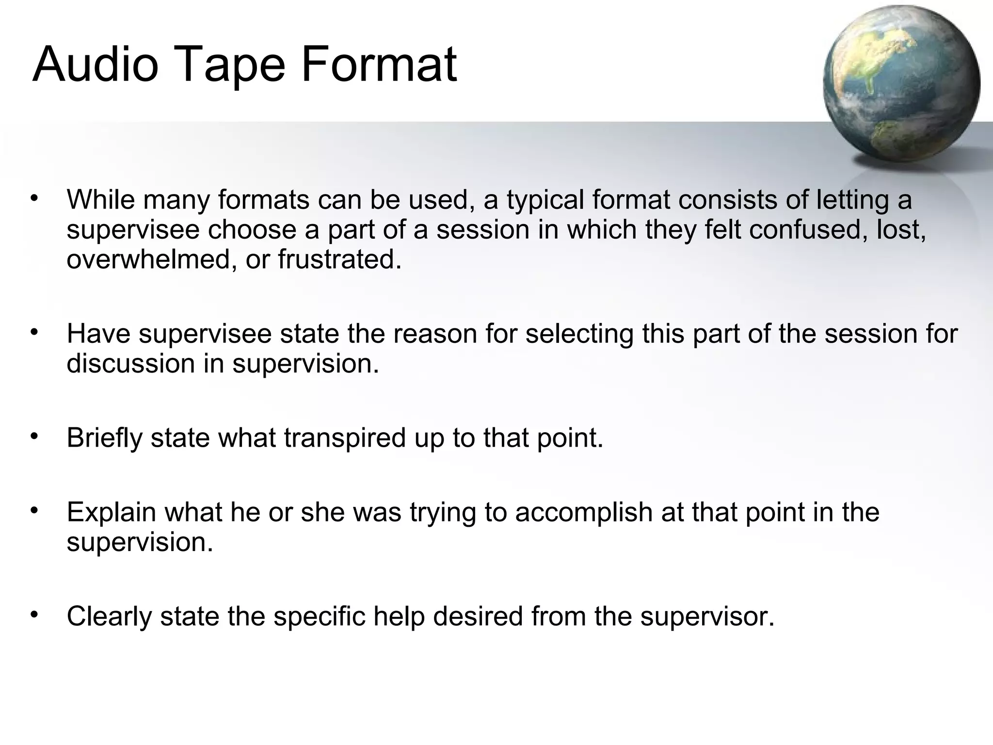 Audio Tape Format
• While many formats can be used, a typical format consists of letting a
supervisee choose a part of a session in which they felt confused, lost,
overwhelmed, or frustrated.
• Have supervisee state the reason for selecting this part of the session for
discussion in supervision.
• Briefly state what transpired up to that point.
• Explain what he or she was trying to accomplish at that point in the
supervision.
• Clearly state the specific help desired from the supervisor.
 