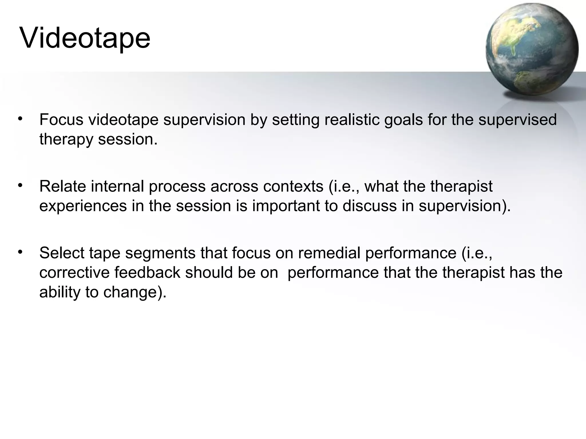 Videotape
• Focus videotape supervision by setting realistic goals for the supervised
therapy session.
• Relate internal process across contexts (i.e., what the therapist
experiences in the session is important to discuss in supervision).
• Select tape segments that focus on remedial performance (i.e.,
corrective feedback should be on performance that the therapist has the
ability to change).
 