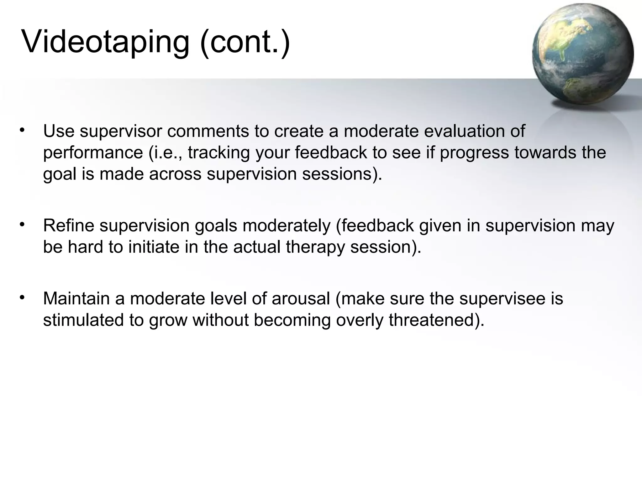 Videotaping (cont.)
• Use supervisor comments to create a moderate evaluation of
performance (i.e., tracking your feedback to see if progress towards the
goal is made across supervision sessions).
• Refine supervision goals moderately (feedback given in supervision may
be hard to initiate in the actual therapy session).
• Maintain a moderate level of arousal (make sure the supervisee is
stimulated to grow without becoming overly threatened).
 