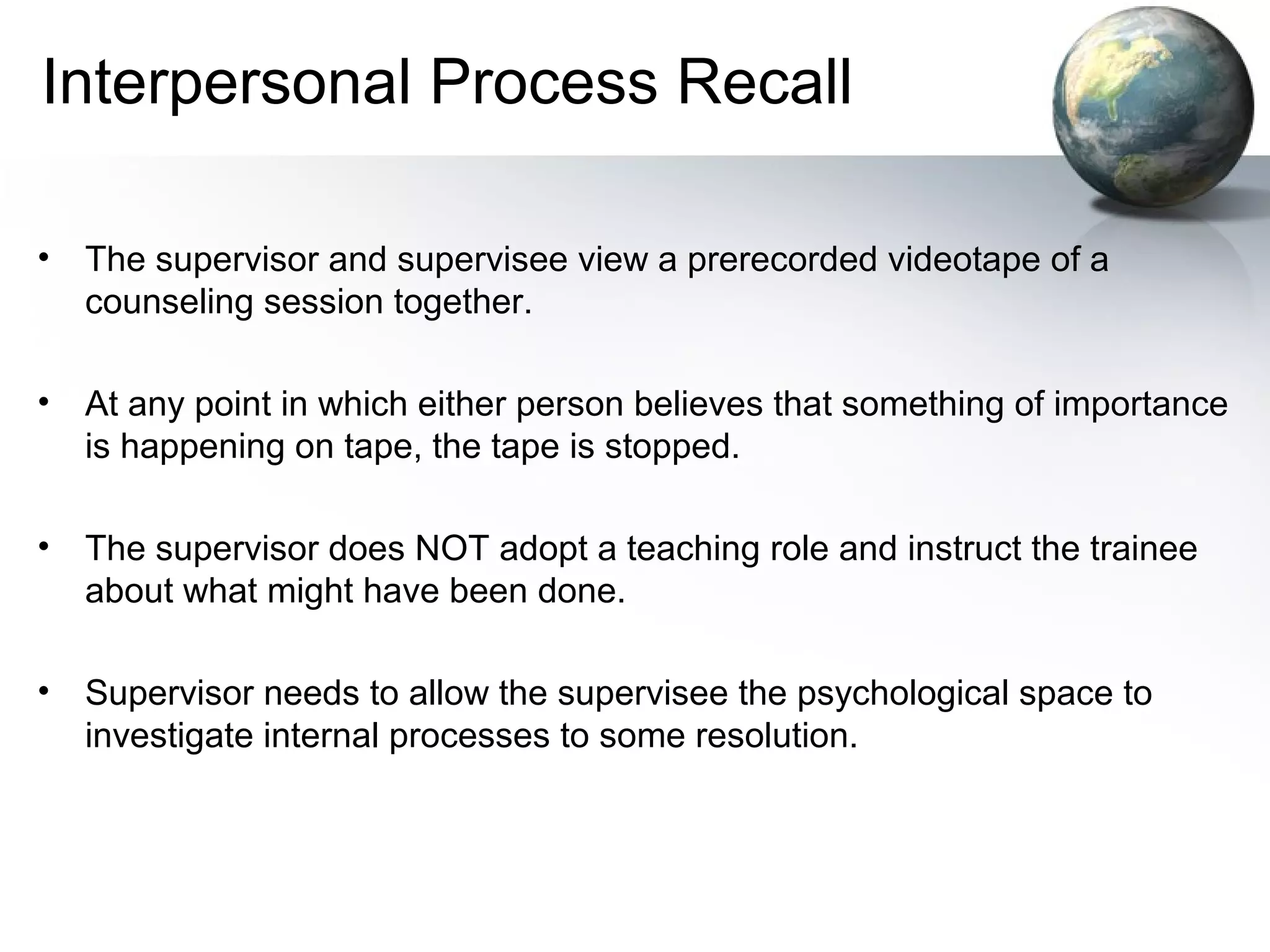 Interpersonal Process Recall
• The supervisor and supervisee view a prerecorded videotape of a
counseling session together.
• At any point in which either person believes that something of importance
is happening on tape, the tape is stopped.
• The supervisor does NOT adopt a teaching role and instruct the trainee
about what might have been done.
• Supervisor needs to allow the supervisee the psychological space to
investigate internal processes to some resolution.
 