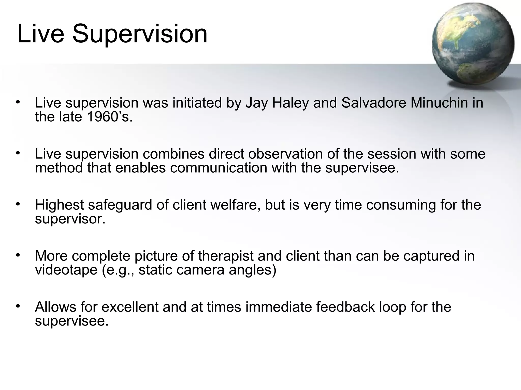 Live Supervision
• Live supervision was initiated by Jay Haley and Salvadore Minuchin in
the late 1960’s.
• Live supervision combines direct observation of the session with some
method that enables communication with the supervisee.
• Highest safeguard of client welfare, but is very time consuming for the
supervisor.
• More complete picture of therapist and client than can be captured in
videotape (e.g., static camera angles)
• Allows for excellent and at times immediate feedback loop for the
supervisee.
 
