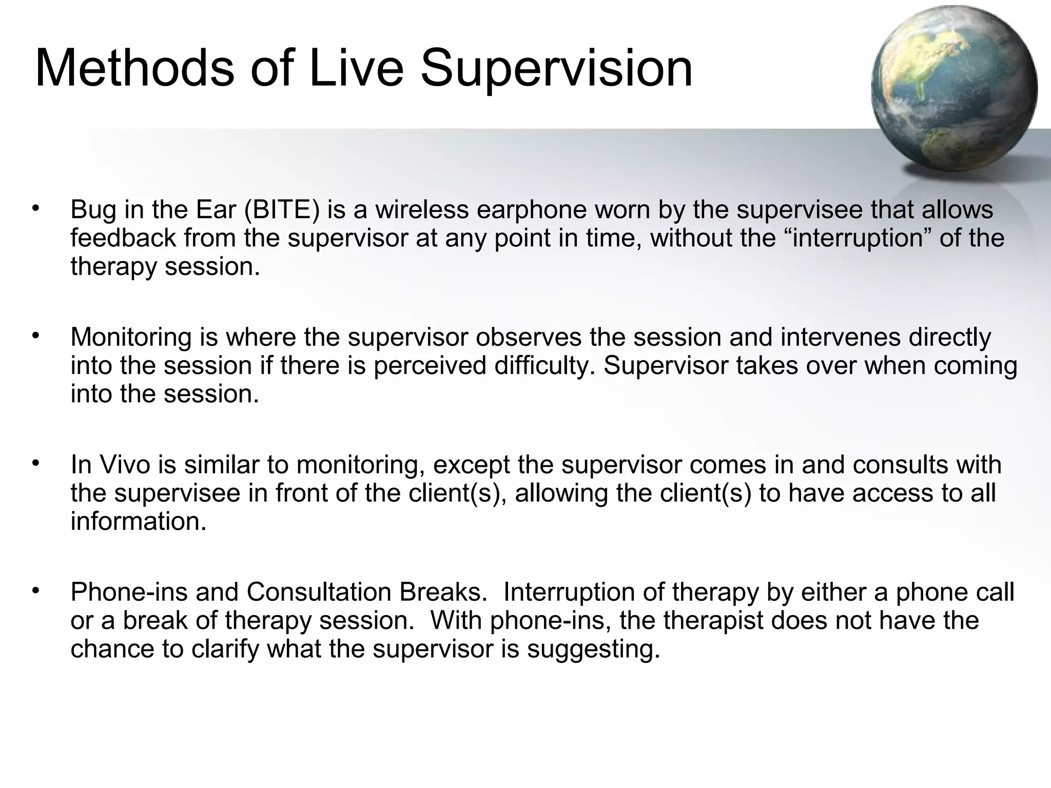 Methods of Live Supervision
• Bug in the Ear (BITE) is a wireless earphone worn by the supervisee that allows
feedback from the supervisor at any point in time, without the “interruption” of the
therapy session.
• Monitoring is where the supervisor observes the session and intervenes directly
into the session if there is perceived difficulty. Supervisor takes over when coming
into the session.
• In Vivo is similar to monitoring, except the supervisor comes in and consults with
the supervisee in front of the client(s), allowing the client(s) to have access to all
information.
• Phone-ins and Consultation Breaks. Interruption of therapy by either a phone call
or a break of therapy session. With phone-ins, the therapist does not have the
chance to clarify what the supervisor is suggesting.
 