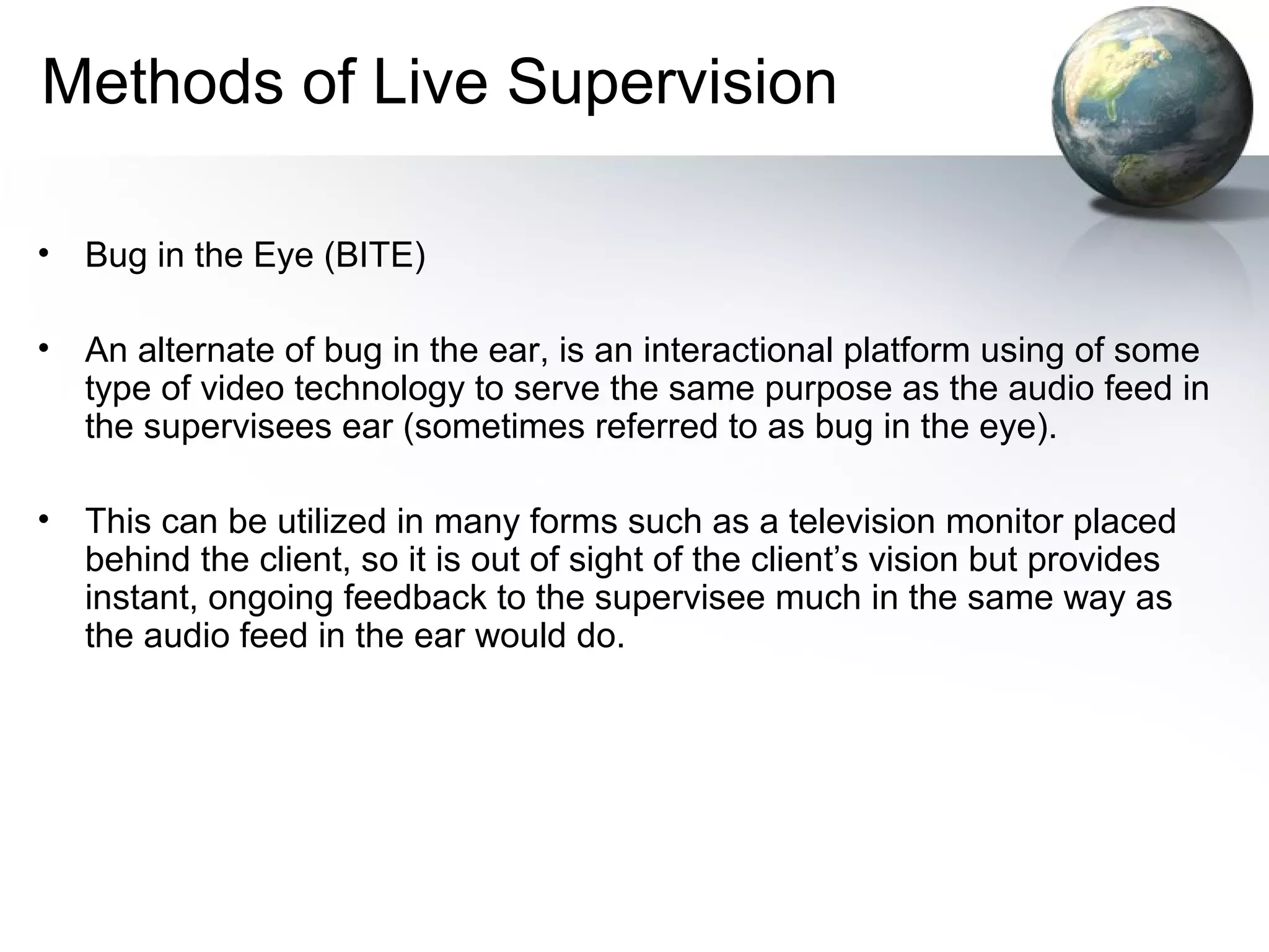Methods of Live Supervision
• Bug in the Eye (BITE)
• An alternate of bug in the ear, is an interactional platform using of some
type of video technology to serve the same purpose as the audio feed in
the supervisees ear (sometimes referred to as bug in the eye).
• This can be utilized in many forms such as a television monitor placed
behind the client, so it is out of sight of the client’s vision but provides
instant, ongoing feedback to the supervisee much in the same way as
the audio feed in the ear would do.
 