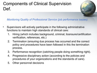 Components of Clinical Supervision
Def.
Monitoring Quality of Professional Service (job performance issues):
• Supervisors will actively participate in the following administrative
functions to maintain high standards of clinical care:
1. Hiring (which includes background, criminal, licensure/certification
verification, references, etc.)
2. Termination (ensuring due process has occurred and the correct
policy and procedures have been followed in this the termination
process.
3. Performance recognition (catching people doing something right).
4. Progressive disciplinary action (according to the policies and
procedures of your organizations and the standards of care).
5. Other personnel decisions
 