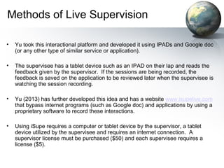 Methods of Live Supervision
• Yu took this interactional platform and developed it using IPADs and Google doc
(or any other type of similar service or application).
• The supervisee has a tablet device such as an IPAD on their lap and reads the
feedback given by the supervisor. If the sessions are being recorded, the
feedback is saved on the application to be reviewed later when the supervisee is
watching the session recording.
• Yu (2013) has further developed this idea and has a website www.isupelive.com
that bypass internet programs (such as Google doc) and applications by using a
proprietary software to record these interactions.
• Using iSupe requires a computer or tablet device by the supervisor, a tablet
device utilized by the supervisee and requires an internet connection. A
supervisor license must be purchased ($50) and each supervisee requires a
license ($5).
 