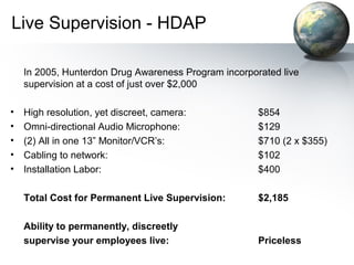 Live Supervision - HDAP
In 2005, Hunterdon Drug Awareness Program incorporated live
supervision at a cost of just over $2,000
• High resolution, yet discreet, camera: $854
• Omni-directional Audio Microphone: $129
• (2) All in one 13” Monitor/VCR’s: $710 (2 x $355)
• Cabling to network: $102
• Installation Labor: $400
Total Cost for Permanent Live Supervision: $2,185
Ability to permanently, discreetly
supervise your employees live: Priceless
 