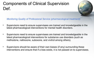 Components of Clinical Supervision
Def.
Monitoring Quality of Professional Service (pharmacological treatment):
• Supervisors need to ensure supervisees are trained and knowledgeable in the
latest pharmacological interventions for mental health disorders.
• Supervisors need to ensure supervisees are trained and knowledgeable in the
latest pharmacological interventions for substance use disorders (such as
methodone, naltrexone, suboxone, and vivitrol among others).
• Supervisors should be aware of their own biases (if any) surrounding these
interventions and ensure that if a bias exists, it is not passed on to supervisees.
 