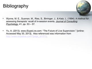Bibliography
• Wynne, M. E., Susman, M., Ries, S., Birringer, J., & Katz, L. (1994). A method for
assessing therapists’ recall of in-session events. Journal of Consulting
Psychology, 41, pp. 53 – 57.
• Yu, A. (2013). www.iSupeLive.com: “The Future of Live Supervision.” [online:
Accessed May 30, 2013]. Also referenced was information from
http://www.isupelive.com/?page_id=272.
 