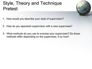 Style, Theory and Technique
Pretest
1. How would you describe your style of supervision?
2. How do you approach supervision with a new supervisee?
3. What methods do you use to oversee your supervisee? Do these
methods differ depending on the supervisee, if so how?
 