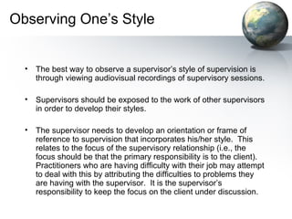 Observing One’s Style
• The best way to observe a supervisor’s style of supervision is
through viewing audiovisual recordings of supervisory sessions.
• Supervisors should be exposed to the work of other supervisors
in order to develop their styles.
• The supervisor needs to develop an orientation or frame of
reference to supervision that incorporates his/her style. This
relates to the focus of the supervisory relationship (i.e., the
focus should be that the primary responsibility is to the client).
Practitioners who are having difficulty with their job may attempt
to deal with this by attributing the difficulties to problems they
are having with the supervisor. It is the supervisor’s
responsibility to keep the focus on the client under discussion.
 