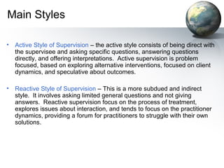 Main Styles
• Active Style of Supervision – the active style consists of being direct with
the supervisee and asking specific questions, answering questions
directly, and offering interpretations. Active supervision is problem
focused, based on exploring alternative interventions, focused on client
dynamics, and speculative about outcomes.
• Reactive Style of Supervision – This is a more subdued and indirect
style. It involves asking limited general questions and not giving
answers. Reactive supervision focus on the process of treatment,
explores issues about interaction, and tends to focus on the practitioner
dynamics, providing a forum for practitioners to struggle with their own
solutions.
 