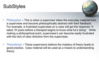 SubStyles
• Philosopher – This is when a supervisor takes the everyday material from
a supervisee and become philosophically abstract with their feedback.
For example, a frustrated supervisee on a case will get the response “It
takes 10 years before a therapist begins to know what he’s doing”. While
making a philosophical point, supervisee’s can become easily frustrated
with the lack of clear direction from the supervisee.
• Theoretician – These supervisors believe the mastery of theory leads to
good practice. Case material will be used as a means to understanding
theory.
 