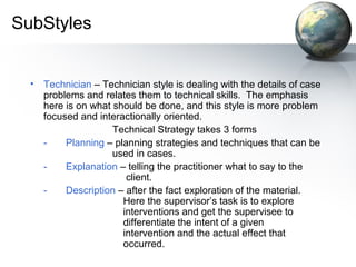SubStyles
• Technician – Technician style is dealing with the details of case
problems and relates them to technical skills. The emphasis
here is on what should be done, and this style is more problem
focused and interactionally oriented.
Technical Strategy takes 3 forms
- Planning – planning strategies and techniques that can be
used in cases.
- Explanation – telling the practitioner what to say to the
client.
- Description – after the fact exploration of the material.
Here the supervisor’s task is to explore
interventions and get the supervisee to
differentiate the intent of a given
intervention and the actual effect that
occurred.
 