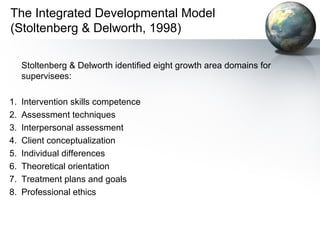 The Integrated Developmental Model
(Stoltenberg & Delworth, 1998)
Stoltenberg & Delworth identified eight growth area domains for
supervisees:
1. Intervention skills competence
2. Assessment techniques
3. Interpersonal assessment
4. Client conceptualization
5. Individual differences
6. Theoretical orientation
7. Treatment plans and goals
8. Professional ethics
 
