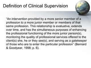 Definition of Clinical Supervision
“An intervention provided by a more senior member of a
profession to a more junior member or members of that
same profession. This relationship is evaluative, extends
over time, and has the simultaneous purposes of enhancing
the professional functioning of the more junior person(s),
monitoring the quality of professional services offered to the
client(s) she, he or they see(s), and serving as a gatekeeper
of those who are to enter the particular profession” (Bernard
& Goodyear, 1998; p. 6).
 