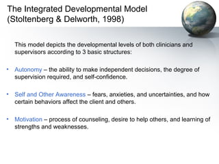 The Integrated Developmental Model
(Stoltenberg & Delworth, 1998)
This model depicts the developmental levels of both clinicians and
supervisors according to 3 basic structures:
• Autonomy – the ability to make independent decisions, the degree of
supervision required, and self-confidence.
• Self and Other Awareness – fears, anxieties, and uncertainties, and how
certain behaviors affect the client and others.
• Motivation – process of counseling, desire to help others, and learning of
strengths and weaknesses.
 
