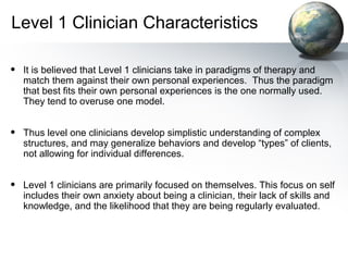 Level 1 Clinician Characteristics
• It is believed that Level 1 clinicians take in paradigms of therapy and
match them against their own personal experiences. Thus the paradigm
that best fits their own personal experiences is the one normally used.
They tend to overuse one model.
• Thus level one clinicians develop simplistic understanding of complex
structures, and may generalize behaviors and develop “types” of clients,
not allowing for individual differences.
• Level 1 clinicians are primarily focused on themselves. This focus on self
includes their own anxiety about being a clinician, their lack of skills and
knowledge, and the likelihood that they are being regularly evaluated.
 