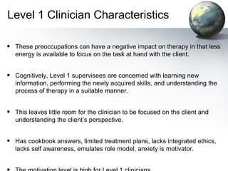 Level 1 Clinician Characteristics
• These preoccupations can have a negative impact on therapy in that less
energy is available to focus on the task at hand with the client.
• Cognitively, Level 1 supervisees are concerned with learning new
information, performing the newly acquired skills, and understanding the
process of therapy in a suitable manner.
• This leaves little room for the clinician to be focused on the client and
understanding the client’s perspective.
• Has cookbook answers, limited treatment plans, lacks integrated ethics,
lacks self awareness, emulates role model, anxiety is motivator.
 
