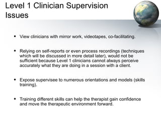 Level 1 Clinician Supervision
Issues
• View clinicians with mirror work, videotapes, co-facilitating.
• Relying on self-reports or even process recordings (techniques
which will be discussed in more detail later), would not be
sufficient because Level 1 clinicians cannot always perceive
accurately what they are doing in a session with a client.
• Expose supervisee to numerous orientations and models (skills
training).
• Training different skills can help the therapist gain confidence
and move the therapeutic environment forward.
 