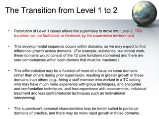 The Transition from Level 1 to 2
• Resolution of Level 1 issues allows the supervisee to move into Level 2. This
transition can be facilitated, or hindered, by the supervision environment.
• This developmental sequence occurs within domains, so we may expect to find
differential growth across domains. (For example, substance use clinical work,
these domains would consist of the 12 core functions (domains) and there are
core competencies within each domain that must be mastered).
• This differentiation may be a function of more of a focus on some domains
rather than others during prior supervision, resulting in greater growth in these
domains than others (e.g., hiring a staff member who worked in a TC setting
who may have much more experience with group techniques, and encounter
and confrontation techniques, and less experience with assessments, individual
treatment and less confrontational techniques such as motivational
interviewing).
• The supervisee's personal characteristics may be better suited to particular
domains of practice, and there may be more rapid growth in those domains.
 